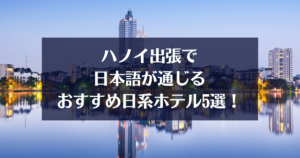 ハノイ出張で日本語が通じるおすすめ日系ホテル5選！